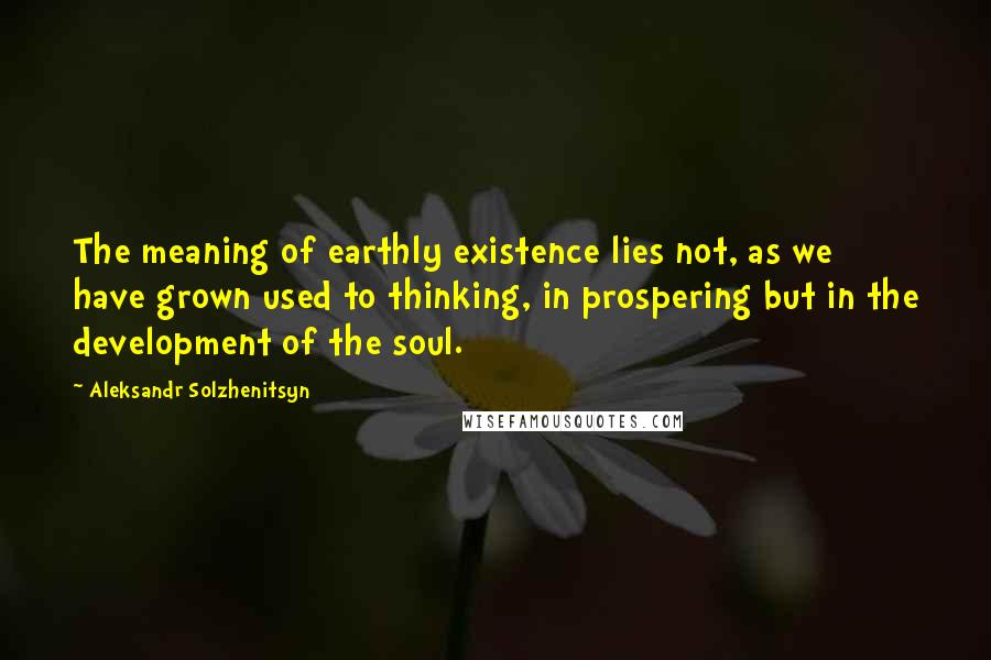 Aleksandr Solzhenitsyn Quotes: The meaning of earthly existence lies not, as we have grown used to thinking, in prospering but in the development of the soul.