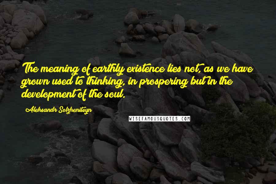 Aleksandr Solzhenitsyn Quotes: The meaning of earthly existence lies not, as we have grown used to thinking, in prospering but in the development of the soul.