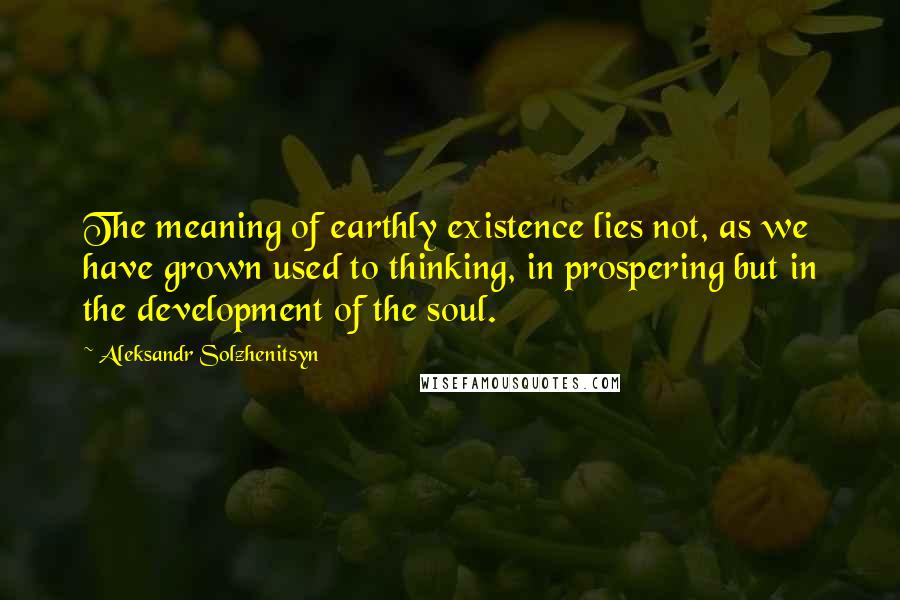 Aleksandr Solzhenitsyn Quotes: The meaning of earthly existence lies not, as we have grown used to thinking, in prospering but in the development of the soul.