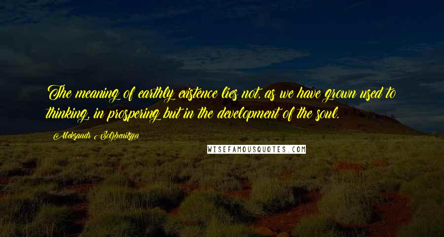 Aleksandr Solzhenitsyn Quotes: The meaning of earthly existence lies not, as we have grown used to thinking, in prospering but in the development of the soul.