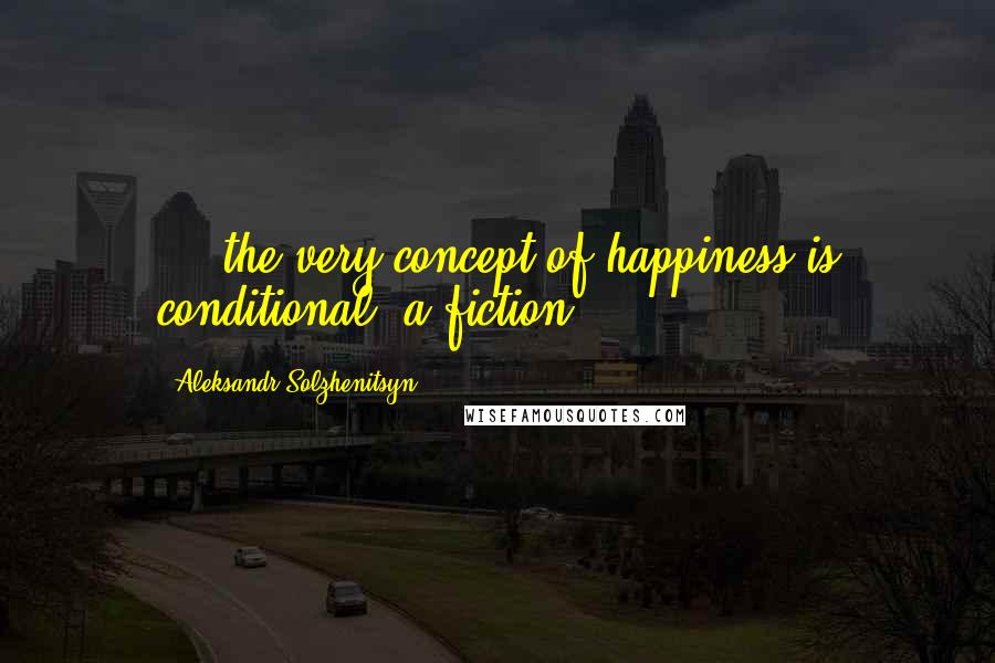 Aleksandr Solzhenitsyn Quotes: ... the very concept of happiness is conditional, a fiction.
