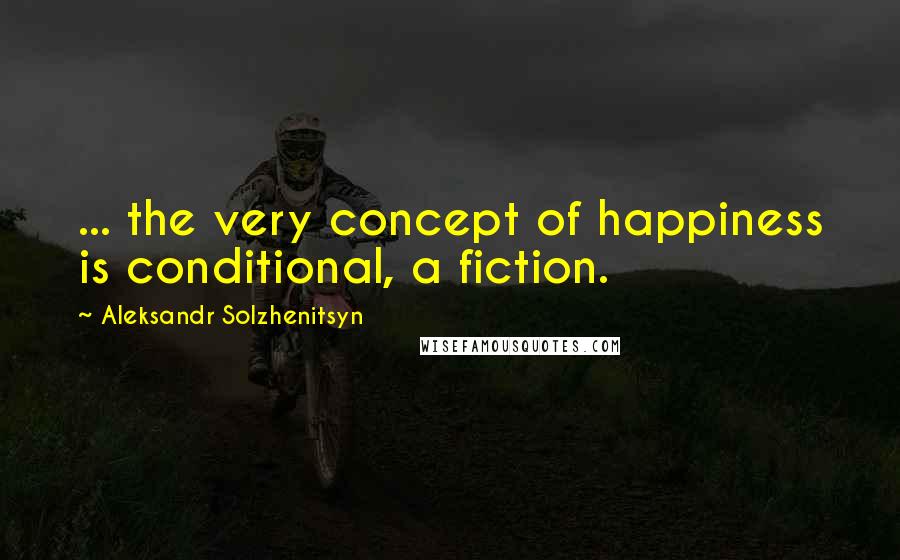 Aleksandr Solzhenitsyn Quotes: ... the very concept of happiness is conditional, a fiction.