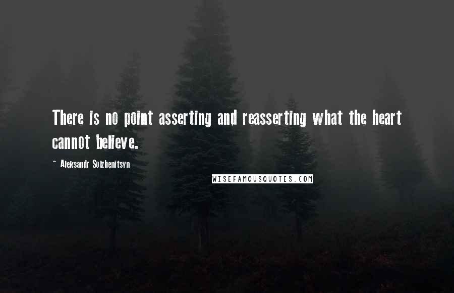 Aleksandr Solzhenitsyn Quotes: There is no point asserting and reasserting what the heart cannot believe.
