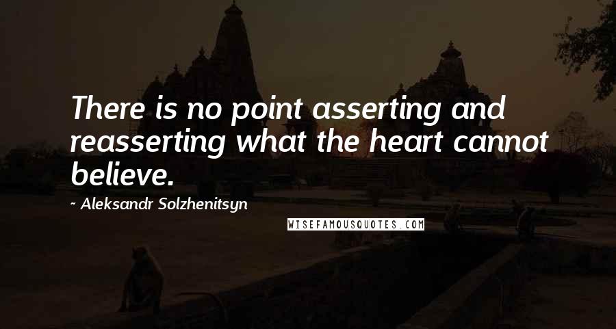 Aleksandr Solzhenitsyn Quotes: There is no point asserting and reasserting what the heart cannot believe.