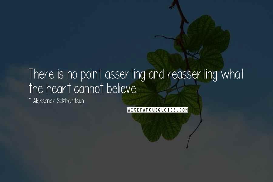 Aleksandr Solzhenitsyn Quotes: There is no point asserting and reasserting what the heart cannot believe.