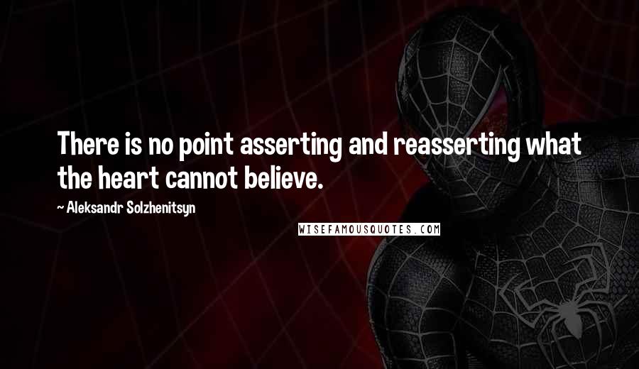 Aleksandr Solzhenitsyn Quotes: There is no point asserting and reasserting what the heart cannot believe.