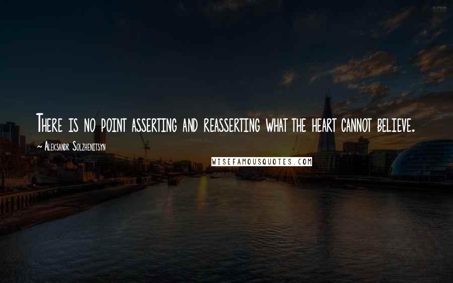 Aleksandr Solzhenitsyn Quotes: There is no point asserting and reasserting what the heart cannot believe.