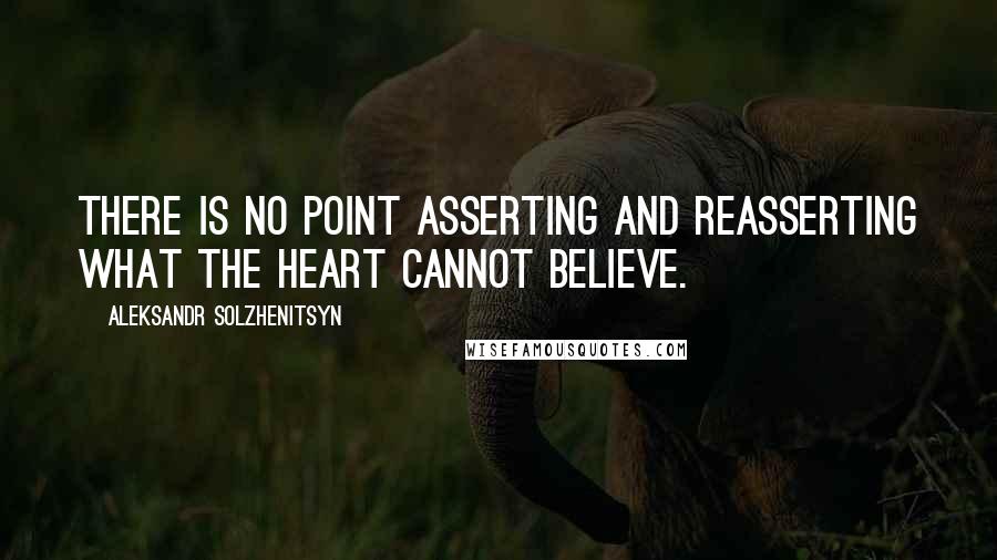 Aleksandr Solzhenitsyn Quotes: There is no point asserting and reasserting what the heart cannot believe.