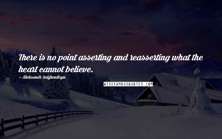 Aleksandr Solzhenitsyn Quotes: There is no point asserting and reasserting what the heart cannot believe.