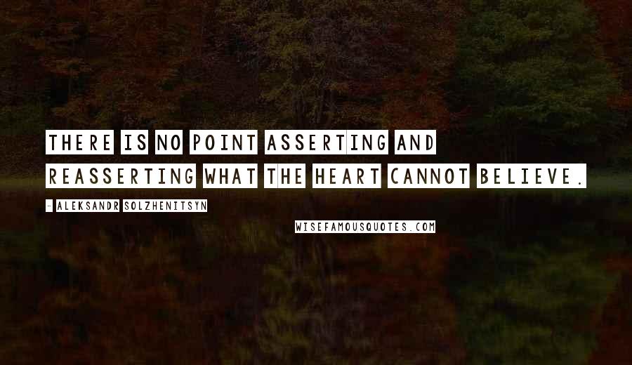 Aleksandr Solzhenitsyn Quotes: There is no point asserting and reasserting what the heart cannot believe.