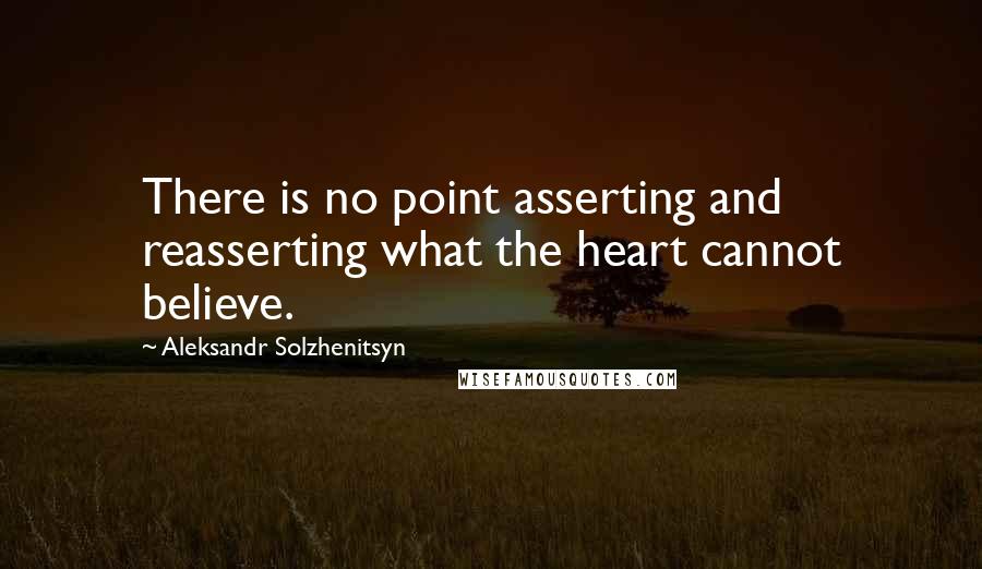 Aleksandr Solzhenitsyn Quotes: There is no point asserting and reasserting what the heart cannot believe.