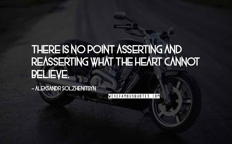 Aleksandr Solzhenitsyn Quotes: There is no point asserting and reasserting what the heart cannot believe.