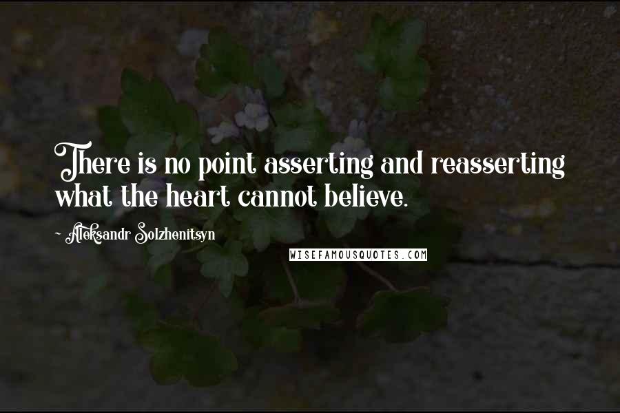 Aleksandr Solzhenitsyn Quotes: There is no point asserting and reasserting what the heart cannot believe.