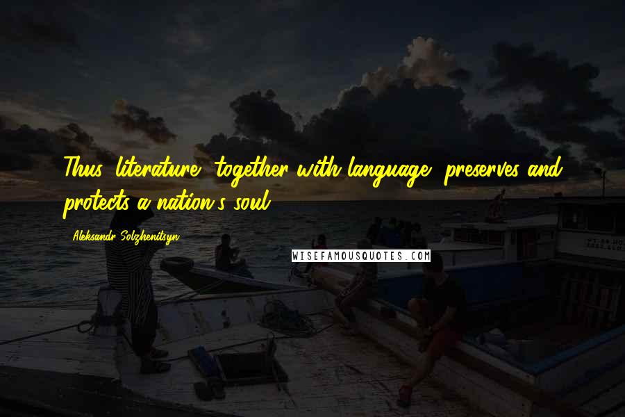 Aleksandr Solzhenitsyn Quotes: Thus, literature, together with language, preserves and protects a nation's soul.