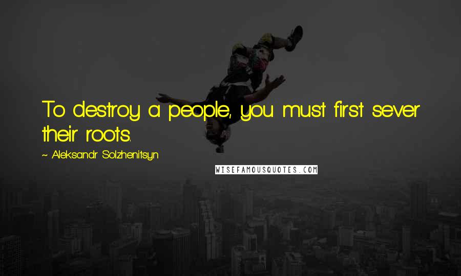 Aleksandr Solzhenitsyn Quotes: To destroy a people, you must first sever their roots.