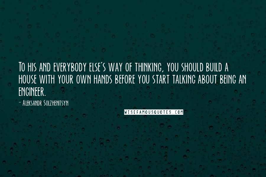Aleksandr Solzhenitsyn Quotes: To his and everybody else's way of thinking, you should build a house with your own hands before you start talking about being an engineer.
