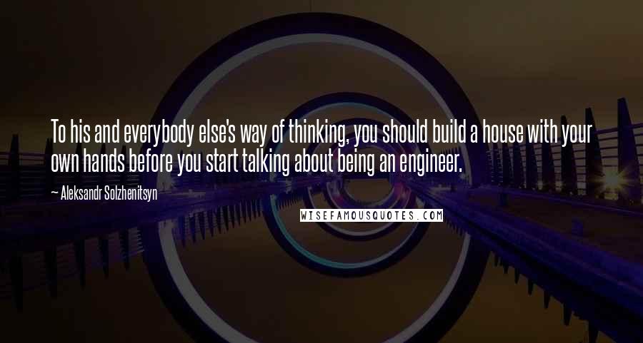 Aleksandr Solzhenitsyn Quotes: To his and everybody else's way of thinking, you should build a house with your own hands before you start talking about being an engineer.