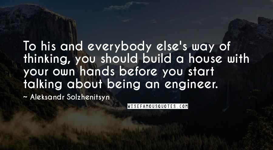 Aleksandr Solzhenitsyn Quotes: To his and everybody else's way of thinking, you should build a house with your own hands before you start talking about being an engineer.
