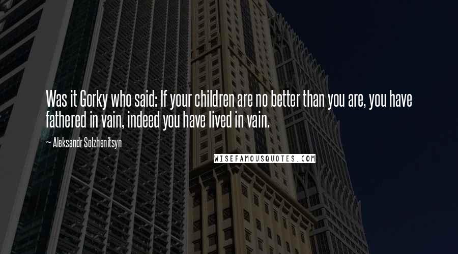 Aleksandr Solzhenitsyn Quotes: Was it Gorky who said: If your children are no better than you are, you have fathered in vain, indeed you have lived in vain.