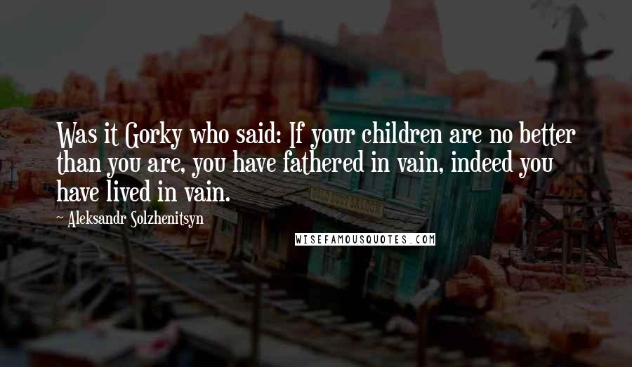 Aleksandr Solzhenitsyn Quotes: Was it Gorky who said: If your children are no better than you are, you have fathered in vain, indeed you have lived in vain.