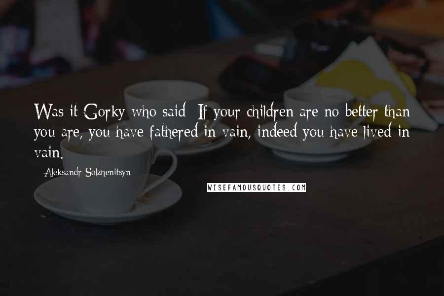 Aleksandr Solzhenitsyn Quotes: Was it Gorky who said: If your children are no better than you are, you have fathered in vain, indeed you have lived in vain.