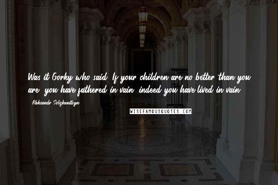 Aleksandr Solzhenitsyn Quotes: Was it Gorky who said: If your children are no better than you are, you have fathered in vain, indeed you have lived in vain.