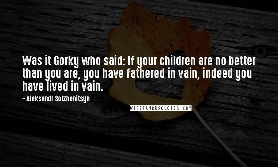 Aleksandr Solzhenitsyn Quotes: Was it Gorky who said: If your children are no better than you are, you have fathered in vain, indeed you have lived in vain.