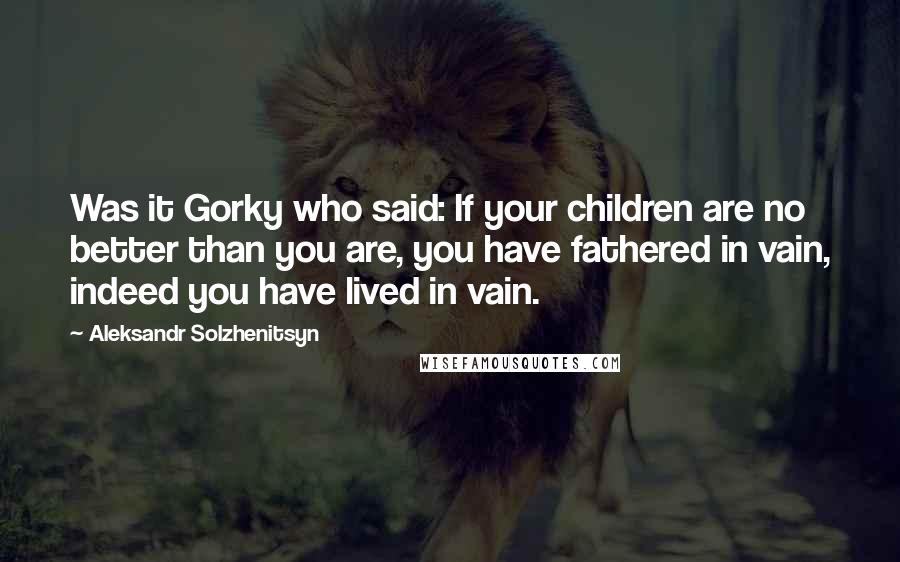 Aleksandr Solzhenitsyn Quotes: Was it Gorky who said: If your children are no better than you are, you have fathered in vain, indeed you have lived in vain.