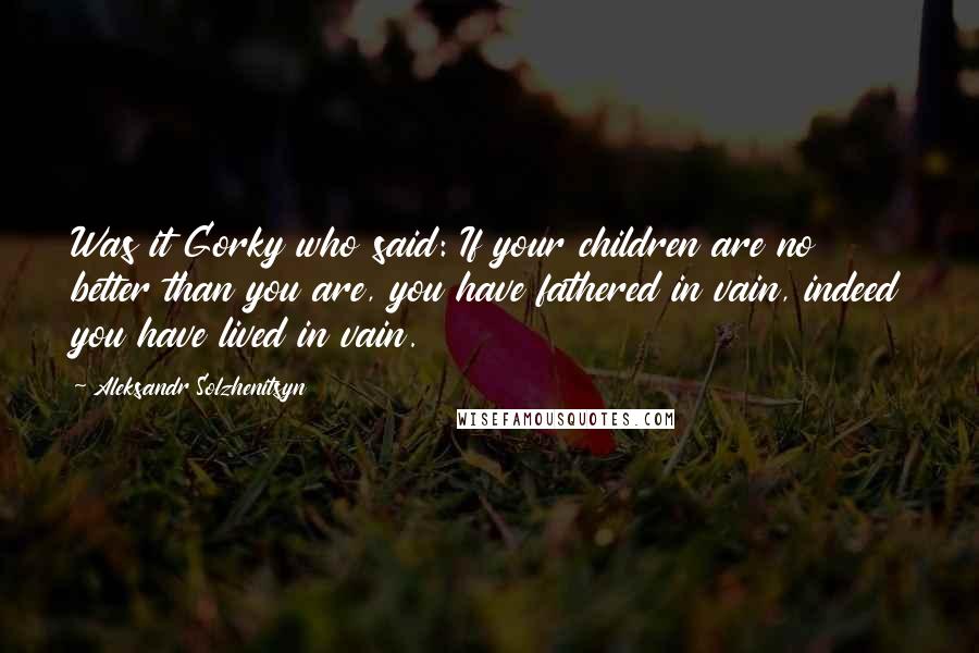 Aleksandr Solzhenitsyn Quotes: Was it Gorky who said: If your children are no better than you are, you have fathered in vain, indeed you have lived in vain.