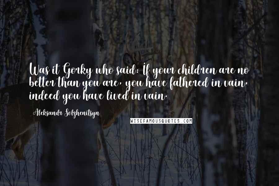 Aleksandr Solzhenitsyn Quotes: Was it Gorky who said: If your children are no better than you are, you have fathered in vain, indeed you have lived in vain.