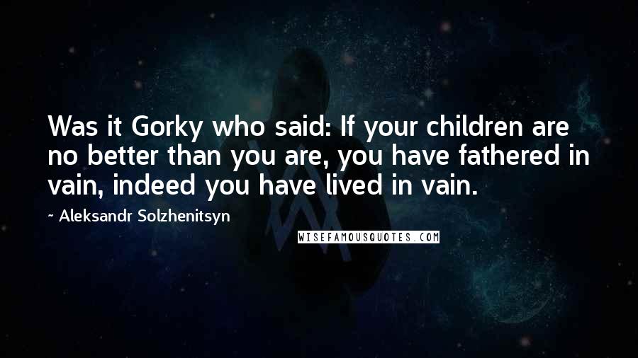 Aleksandr Solzhenitsyn Quotes: Was it Gorky who said: If your children are no better than you are, you have fathered in vain, indeed you have lived in vain.