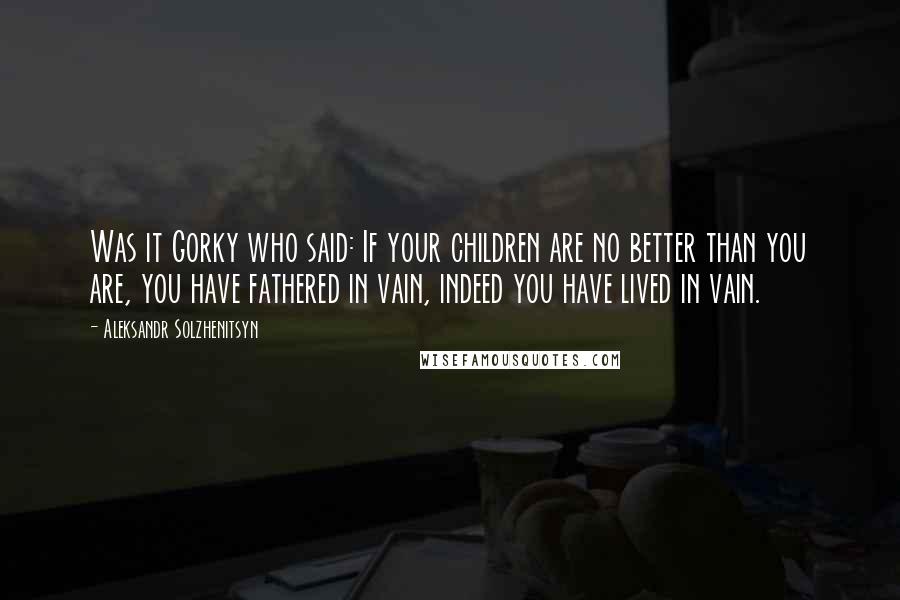 Aleksandr Solzhenitsyn Quotes: Was it Gorky who said: If your children are no better than you are, you have fathered in vain, indeed you have lived in vain.