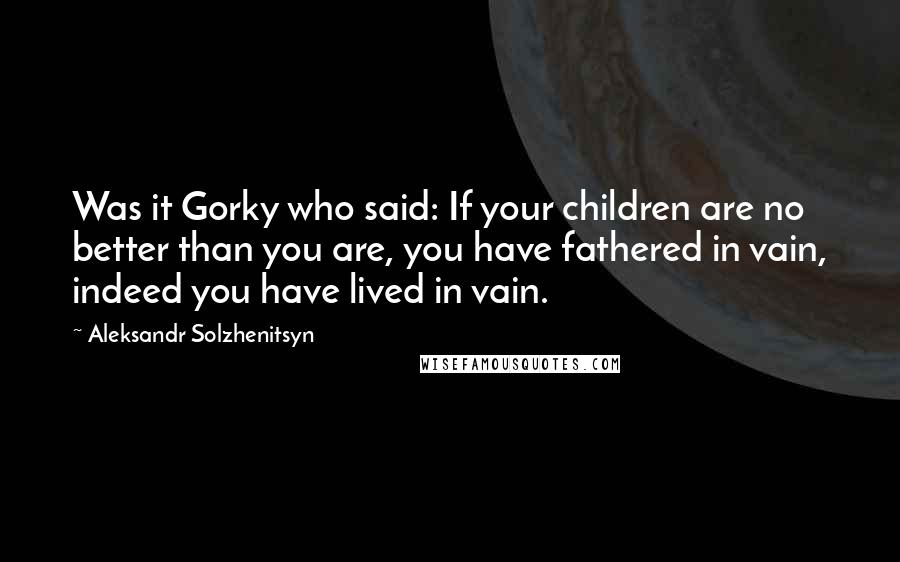 Aleksandr Solzhenitsyn Quotes: Was it Gorky who said: If your children are no better than you are, you have fathered in vain, indeed you have lived in vain.