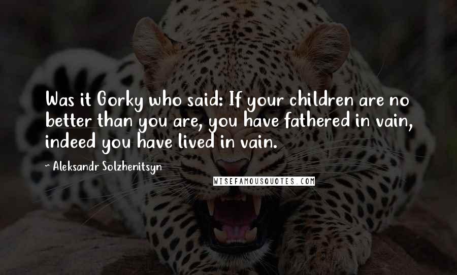 Aleksandr Solzhenitsyn Quotes: Was it Gorky who said: If your children are no better than you are, you have fathered in vain, indeed you have lived in vain.