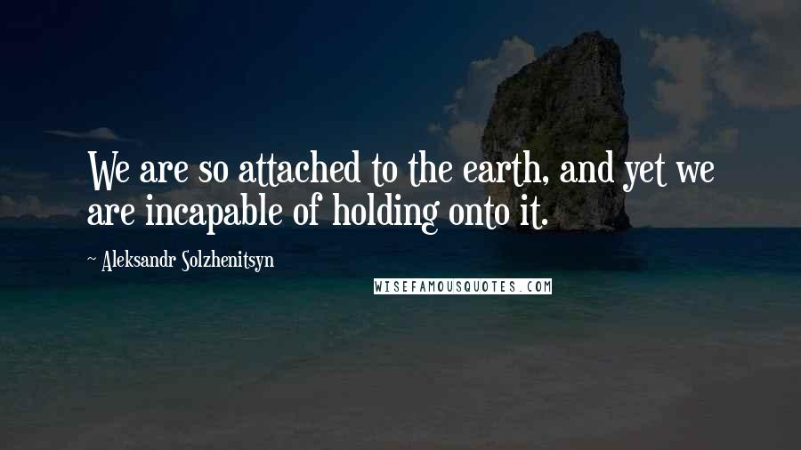 Aleksandr Solzhenitsyn Quotes: We are so attached to the earth, and yet we are incapable of holding onto it.