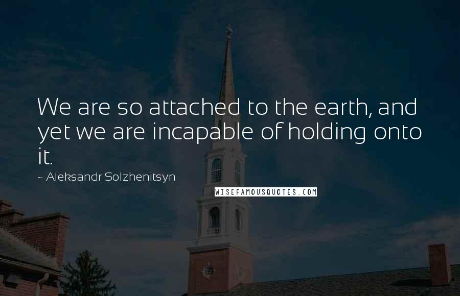 Aleksandr Solzhenitsyn Quotes: We are so attached to the earth, and yet we are incapable of holding onto it.
