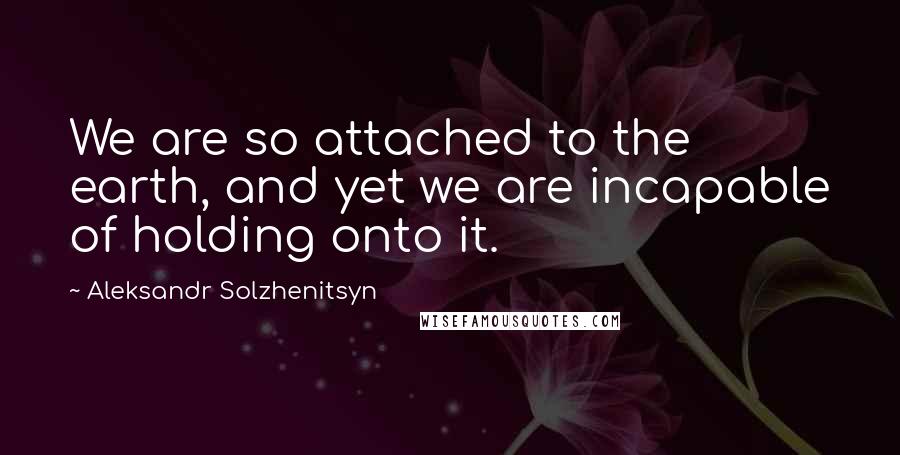 Aleksandr Solzhenitsyn Quotes: We are so attached to the earth, and yet we are incapable of holding onto it.