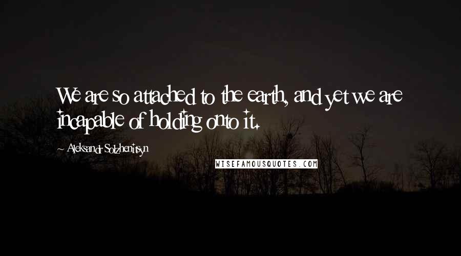 Aleksandr Solzhenitsyn Quotes: We are so attached to the earth, and yet we are incapable of holding onto it.