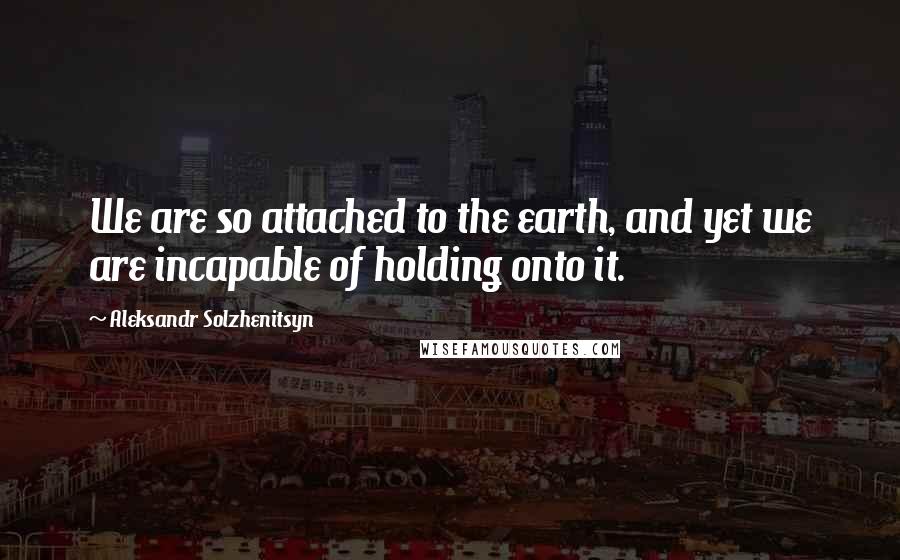 Aleksandr Solzhenitsyn Quotes: We are so attached to the earth, and yet we are incapable of holding onto it.