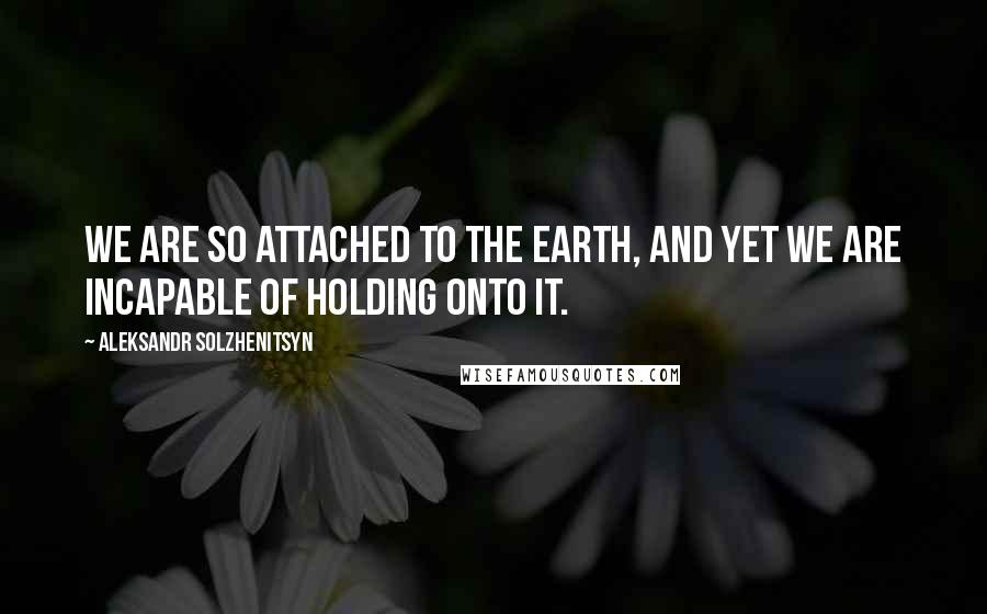 Aleksandr Solzhenitsyn Quotes: We are so attached to the earth, and yet we are incapable of holding onto it.