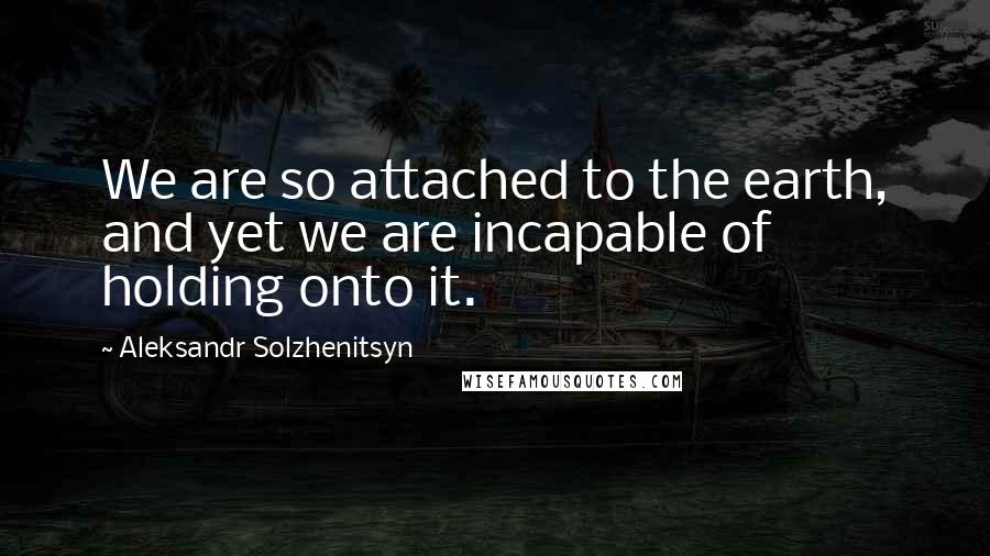 Aleksandr Solzhenitsyn Quotes: We are so attached to the earth, and yet we are incapable of holding onto it.