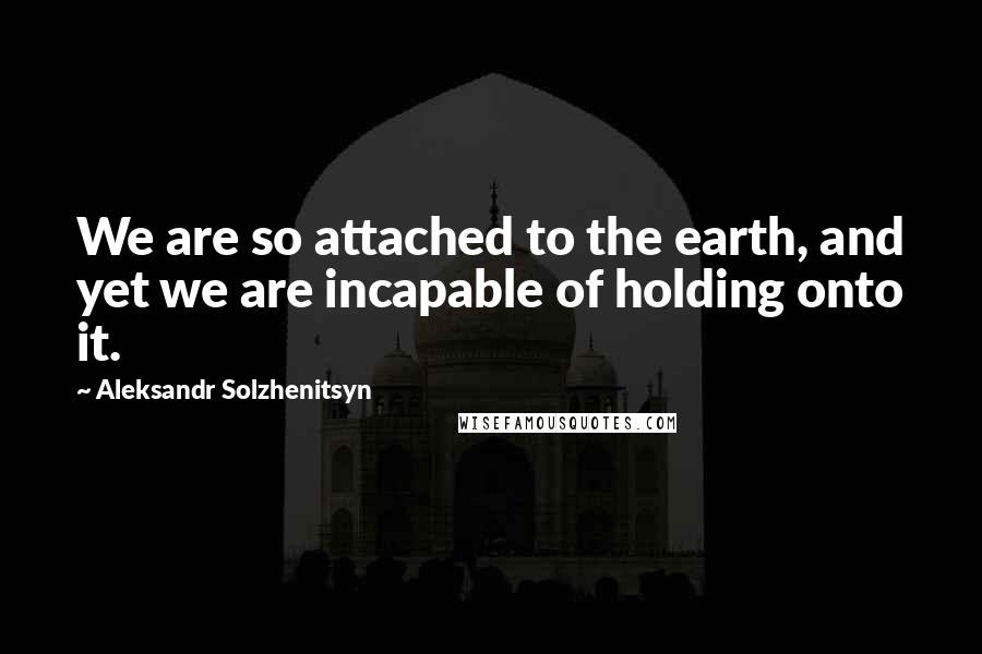 Aleksandr Solzhenitsyn Quotes: We are so attached to the earth, and yet we are incapable of holding onto it.