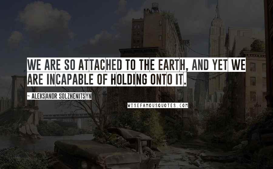 Aleksandr Solzhenitsyn Quotes: We are so attached to the earth, and yet we are incapable of holding onto it.