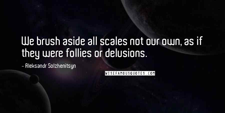 Aleksandr Solzhenitsyn Quotes: We brush aside all scales not our own, as if they were follies or delusions.