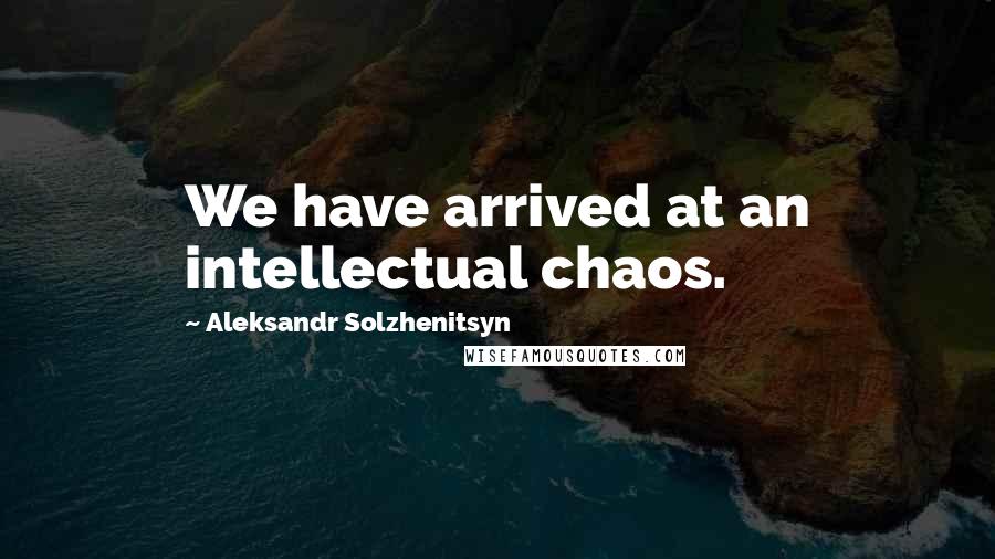 Aleksandr Solzhenitsyn Quotes: We have arrived at an intellectual chaos.