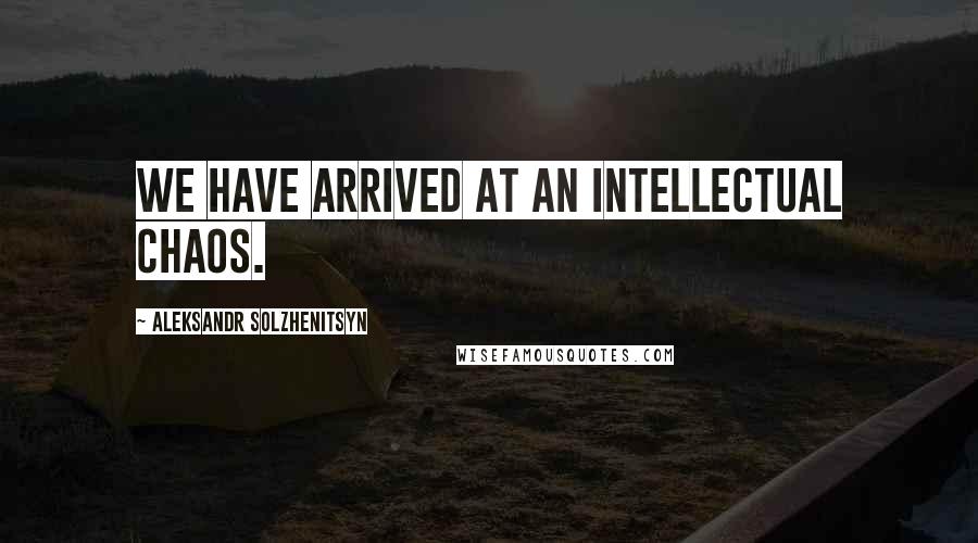 Aleksandr Solzhenitsyn Quotes: We have arrived at an intellectual chaos.