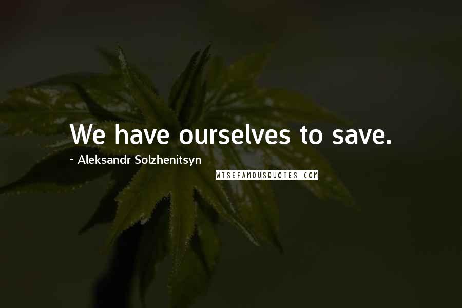 Aleksandr Solzhenitsyn Quotes: We have ourselves to save.