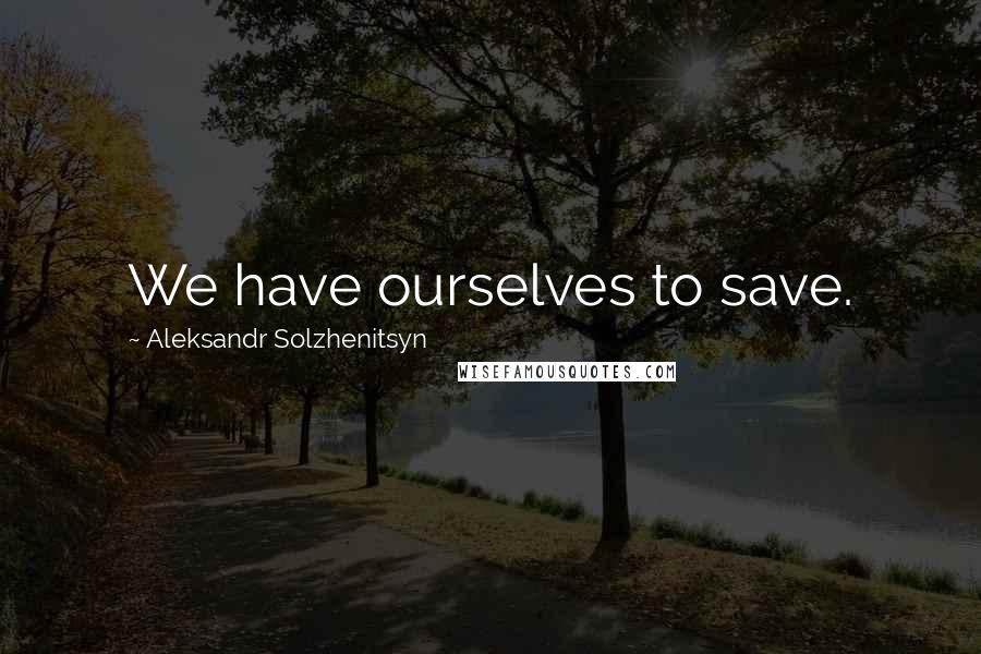 Aleksandr Solzhenitsyn Quotes: We have ourselves to save.