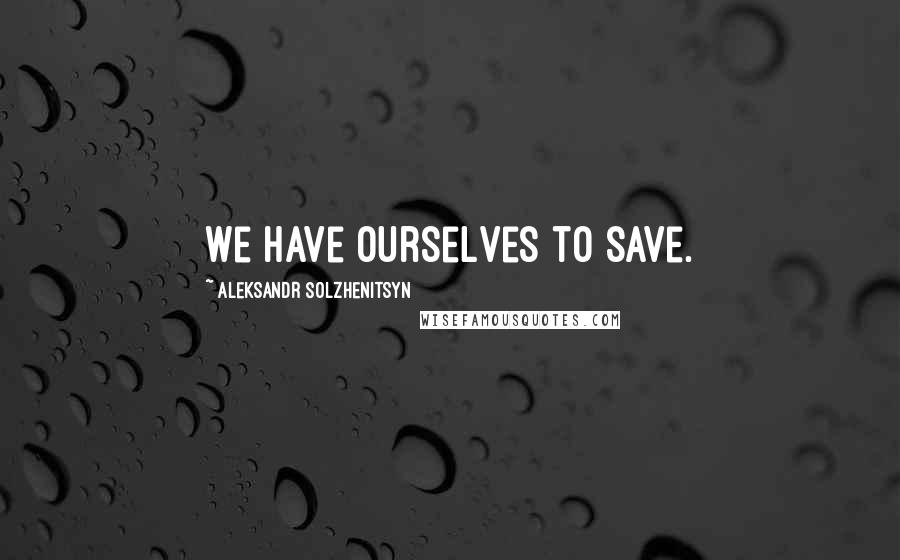 Aleksandr Solzhenitsyn Quotes: We have ourselves to save.