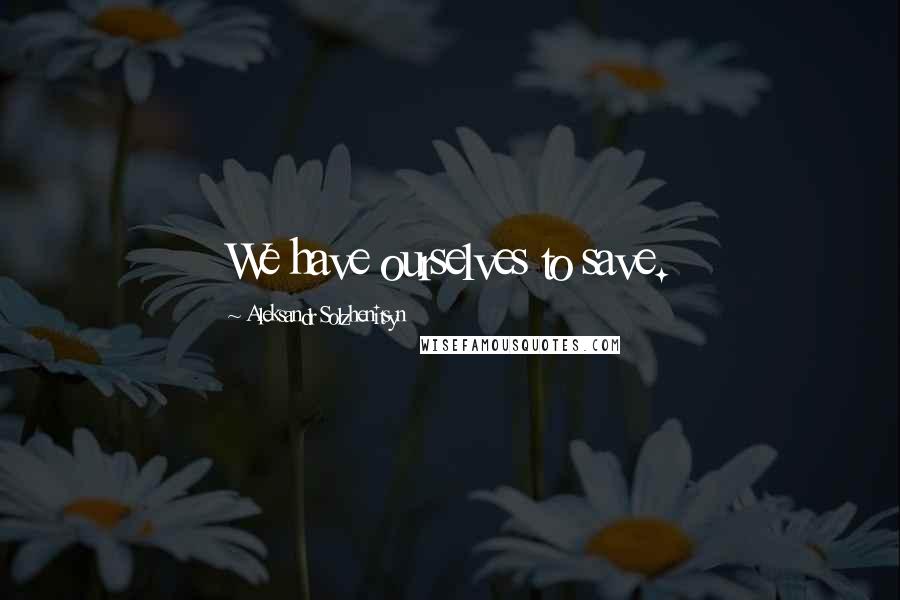 Aleksandr Solzhenitsyn Quotes: We have ourselves to save.